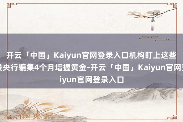 开云「中国」Kaiyun官网登录入口机构盯上这些低估值股央行辘集4个月增握黄金-开云「中国」Kaiyun官网登录入口