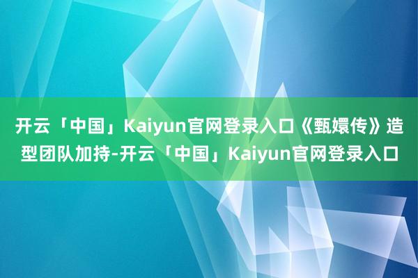 开云「中国」Kaiyun官网登录入口《甄嬛传》造型团队加持-开云「中国」Kaiyun官网登录入口