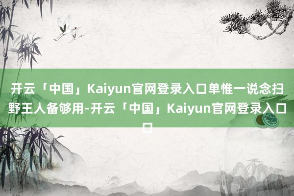 开云「中国」Kaiyun官网登录入口单惟一说念扫野王人备够用-开云「中国」Kaiyun官网登录入口