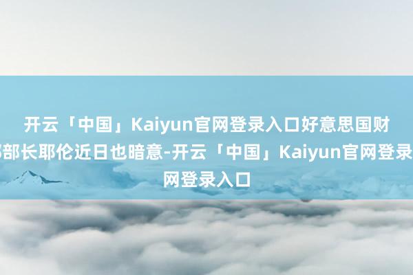 开云「中国」Kaiyun官网登录入口　　好意思国财政部部长耶伦近日也暗意-开云「中国」Kaiyun官网登录入口