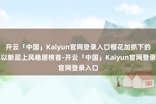开云「中国」Kaiyun官网登录入口樱花加抓下的日本以断层上风稳居榜首-开云「中国」Kaiyun官网登录入口