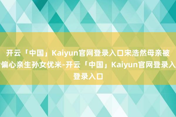 开云「中国」Kaiyun官网登录入口宋浩然母亲被指偏心亲生孙女优米-开云「中国」Kaiyun官网登录入口