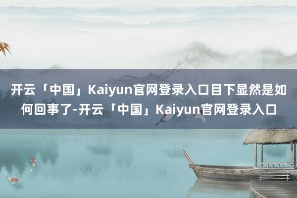 开云「中国」Kaiyun官网登录入口目下显然是如何回事了-开云「中国」Kaiyun官网登录入口