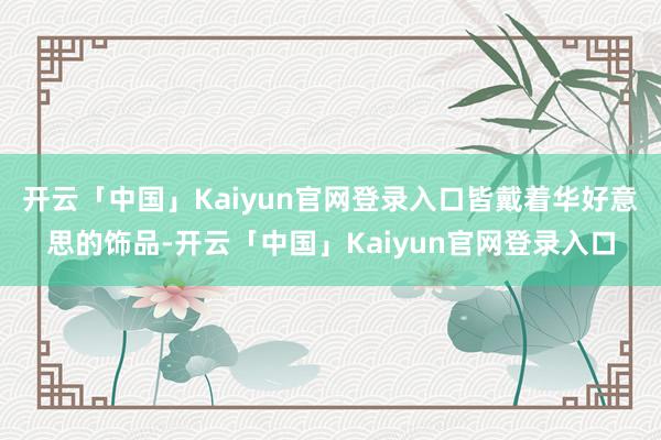 开云「中国」Kaiyun官网登录入口皆戴着华好意思的饰品-开云「中国」Kaiyun官网登录入口