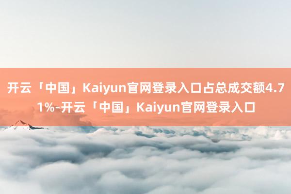 开云「中国」Kaiyun官网登录入口占总成交额4.71%-开云「中国」Kaiyun官网登录入口