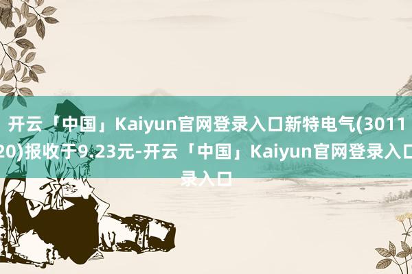 开云「中国」Kaiyun官网登录入口新特电气(301120)报收于9.23元-开云「中国」Kaiyun官网登录入口