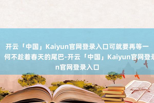 开云「中国」Kaiyun官网登录入口可就要再等一年啦!何不趁着春天的尾巴-开云「中国」Kaiyun官网登录入口