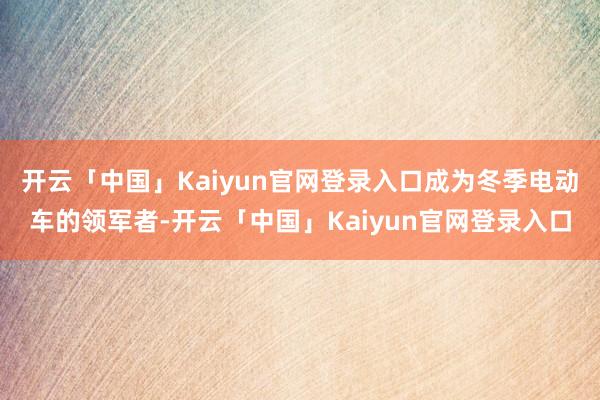 开云「中国」Kaiyun官网登录入口成为冬季电动车的领军者-开云「中国」Kaiyun官网登录入口