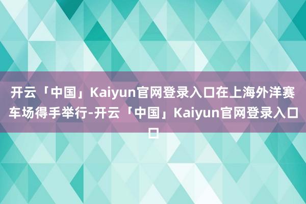 开云「中国」Kaiyun官网登录入口在上海外洋赛车场得手举行-开云「中国」Kaiyun官网登录入口
