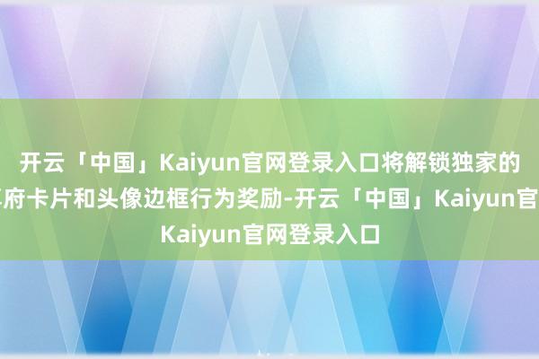 开云「中国」Kaiyun官网登录入口将解锁独家的个东谈主尊府卡片和头像边框行为奖励-开云「中国」Kaiyun官网登录入口