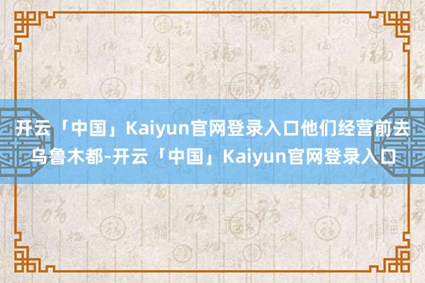 开云「中国」Kaiyun官网登录入口他们经营前去乌鲁木都-开云「中国」Kaiyun官网登录入口