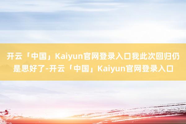 开云「中国」Kaiyun官网登录入口我此次回归仍是思好了-开云「中国」Kaiyun官网登录入口
