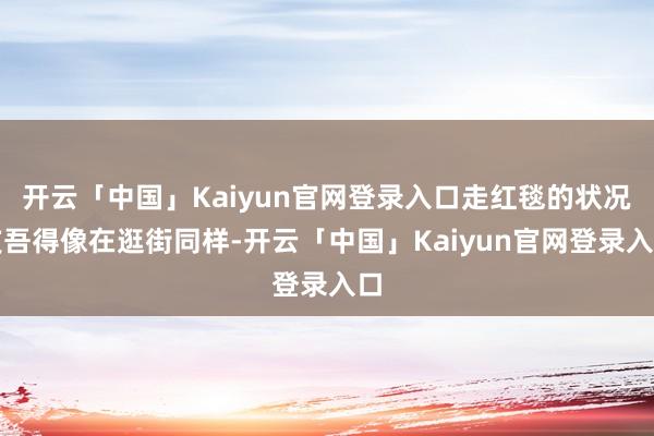 开云「中国」Kaiyun官网登录入口走红毯的状况支吾得像在逛街同样-开云「中国」Kaiyun官网登录入口