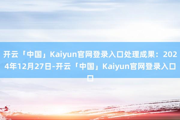 开云「中国」Kaiyun官网登录入口处理成果：2024年12月27日-开云「中国」Kaiyun官网登录入口