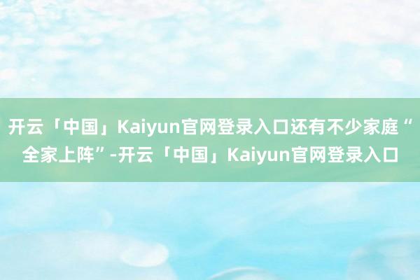 开云「中国」Kaiyun官网登录入口还有不少家庭“全家上阵”-开云「中国」Kaiyun官网登录入口