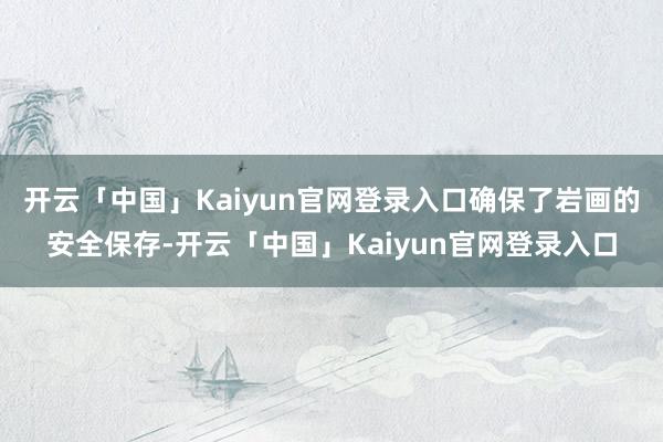 开云「中国」Kaiyun官网登录入口确保了岩画的安全保存-开云「中国」Kaiyun官网登录入口