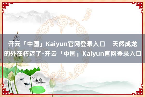 开云「中国」Kaiyun官网登录入口    天然成龙的外在朽迈了-开云「中国」Kaiyun官网登录入口