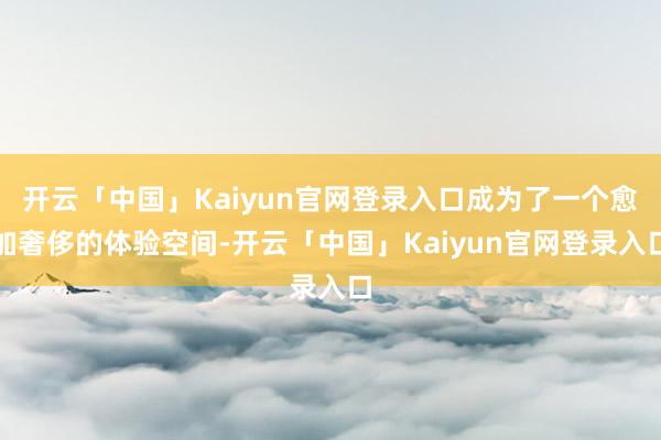 开云「中国」Kaiyun官网登录入口成为了一个愈加奢侈的体验空间-开云「中国」Kaiyun官网登录入口