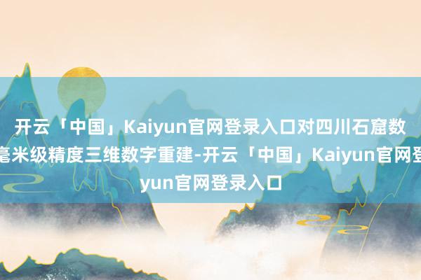 开云「中国」Kaiyun官网登录入口对四川石窟数据进行毫米级精度三维数字重建-开云「中国」Kaiyun官网登录入口