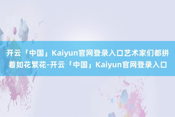 开云「中国」Kaiyun官网登录入口艺术家们都拼着如花繁花-开云「中国」Kaiyun官网登录入口