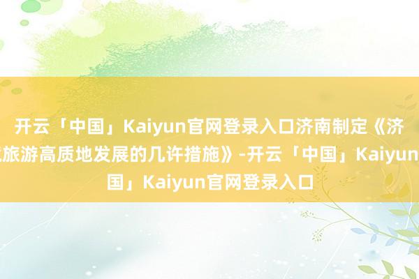 开云「中国」Kaiyun官网登录入口济南制定《济南市加速入境旅游高质地发展的几许措施》-开云「中国」Kaiyun官网登录入口
