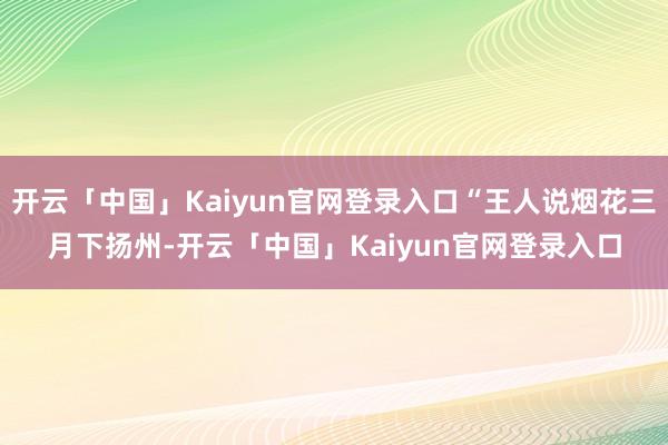 开云「中国」Kaiyun官网登录入口“王人说烟花三月下扬州-开云「中国」Kaiyun官网登录入口