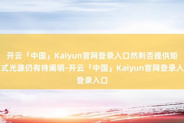 开云「中国」Kaiyun官网登录入口然则否提供矩阵式光源仍有待阐明-开云「中国」Kaiyun官网登录入口