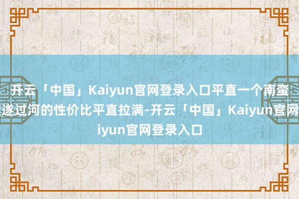 开云「中国」Kaiyun官网登录入口平直一个南蛮万剑、顺遂过河的性价比平直拉满-开云「中国」Kaiyun官网登录入口
