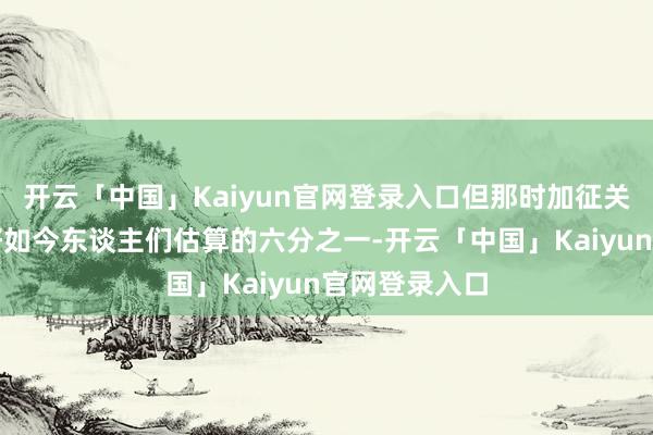 开云「中国」Kaiyun官网登录入口但那时加征关税的领域只好如今东谈主们估算的六分之一-开云「中国」Kaiyun官网登录入口