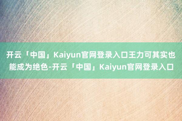 开云「中国」Kaiyun官网登录入口王力可其实也能成为绝色-开云「中国」Kaiyun官网登录入口