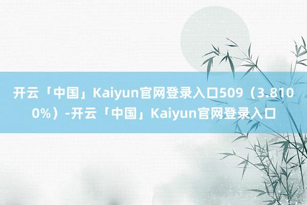 开云「中国」Kaiyun官网登录入口509（3.8100%）-开云「中国」Kaiyun官网登录入口