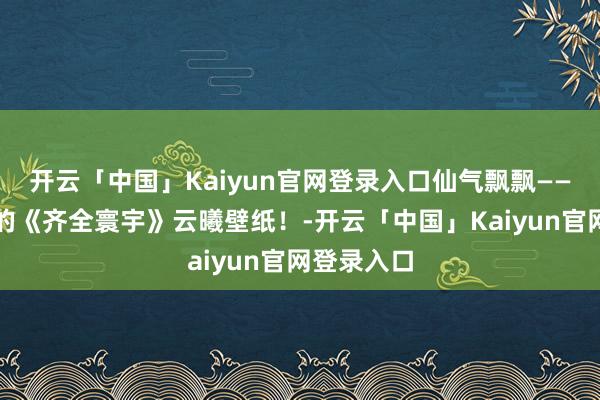 开云「中国」Kaiyun官网登录入口仙气飘飘——辞谢错过的《齐全寰宇》云曦壁纸！-开云「中国」Kaiyun官网登录入口