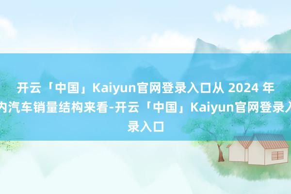 开云「中国」Kaiyun官网登录入口从 2024 年国内汽车销量结构来看-开云「中国」Kaiyun官网登录入口