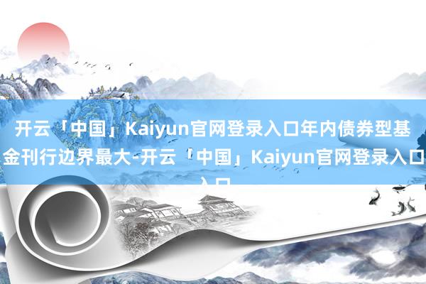开云「中国」Kaiyun官网登录入口年内债券型基金刊行边界最大-开云「中国」Kaiyun官网登录入口