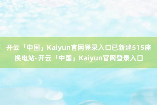 开云「中国」Kaiyun官网登录入口已新建515座换电站-开云「中国」Kaiyun官网登录入口