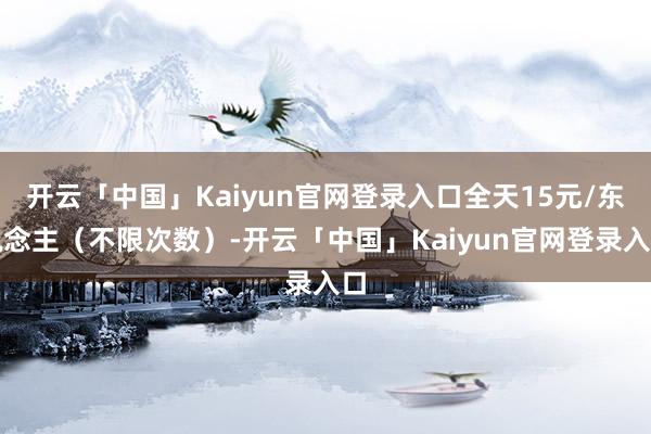 开云「中国」Kaiyun官网登录入口全天15元/东说念主(不限次数)-开云「中国」Kaiyun官网登录入口