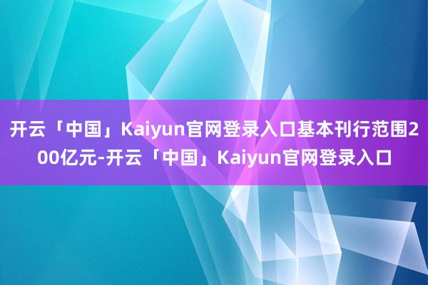 开云「中国」Kaiyun官网登录入口基本刊行范围200亿元-开云「中国」Kaiyun官网登录入口