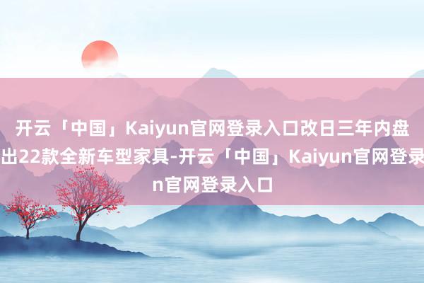 开云「中国」Kaiyun官网登录入口改日三年内盘算推出22款全新车型家具-开云「中国」Kaiyun官网登录入口