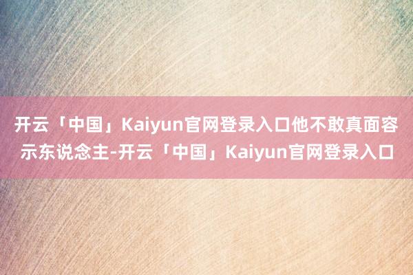 开云「中国」Kaiyun官网登录入口他不敢真面容示东说念主-开云「中国」Kaiyun官网登录入口