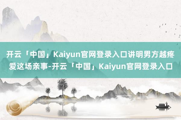 开云「中国」Kaiyun官网登录入口讲明男方越疼爱这场亲事-开云「中国」Kaiyun官网登录入口