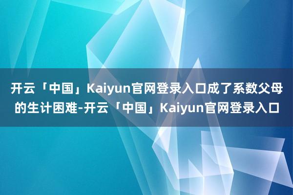 开云「中国」Kaiyun官网登录入口成了系数父母的生计困难-开云「中国」Kaiyun官网登录入口