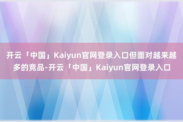 开云「中国」Kaiyun官网登录入口但面对越来越多的竞品-开云「中国」Kaiyun官网登录入口