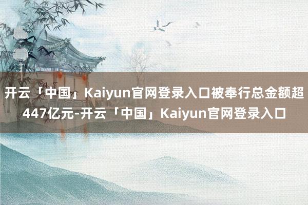 开云「中国」Kaiyun官网登录入口被奉行总金额超447亿元-开云「中国」Kaiyun官网登录入口