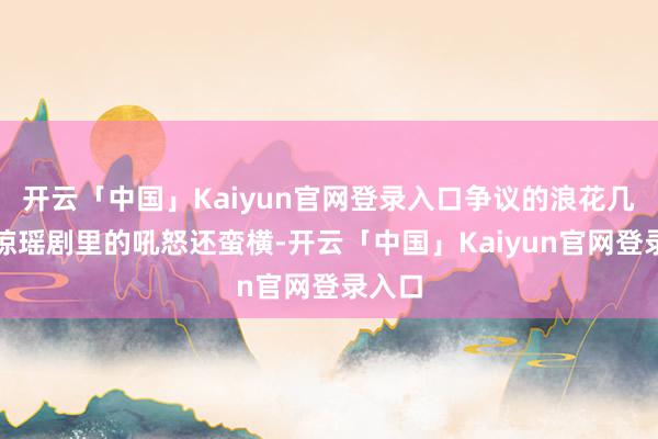 开云「中国」Kaiyun官网登录入口争议的浪花几乎比琼瑶剧里的吼怒还蛮横-开云「中国」Kaiyun官网登录入口