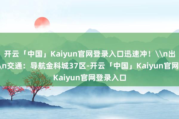 开云「中国」Kaiyun官网登录入口迅速冲！\n出行TIPS\n交通：导航金科城37区-开云「中国」Kaiyun官网登录入口