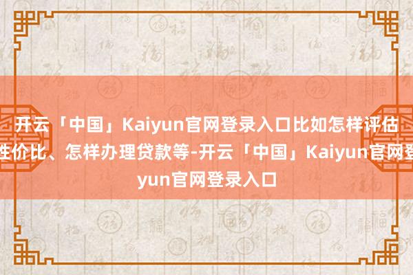 开云「中国」Kaiyun官网登录入口比如怎样评估汽车的性价比、怎样办理贷款等-开云「中国」Kaiyun官网登录入口