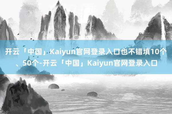 开云「中国」Kaiyun官网登录入口也不错填10个、50个-开云「中国」Kaiyun官网登录入口