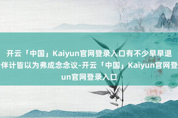 开云「中国」Kaiyun官网登录入口有不少早早退游的老伴计皆以为弗成念念议-开云「中国」Kaiyun官网登录入口