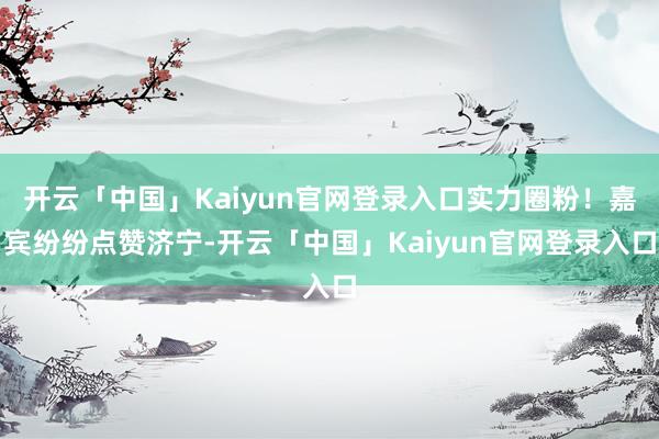 开云「中国」Kaiyun官网登录入口实力圈粉！嘉宾纷纷点赞济宁-开云「中国」Kaiyun官网登录入口