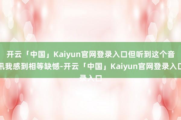 开云「中国」Kaiyun官网登录入口但听到这个音讯我感到相等缺憾-开云「中国」Kaiyun官网登录入口